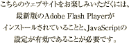 このウェブサイトをご覧いただくには、Adobe社のFlashPlayer最新版がインストールされていること、JavaScriptの設定が有効であることが必要です。